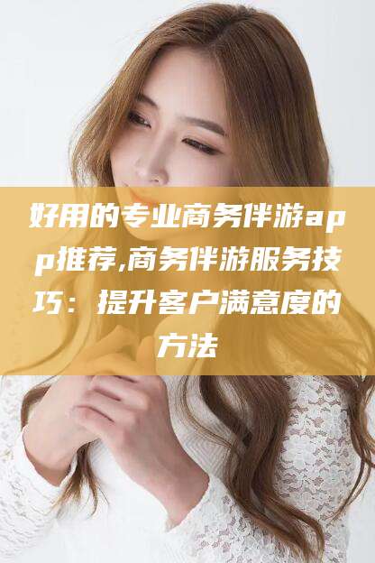 好用的专业商务伴游app推荐,商务伴游服务技巧:提升客户满意度的方法