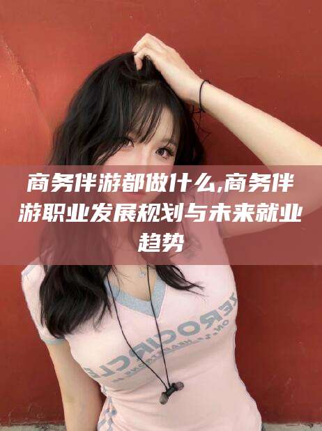 微山商务伴游都做什么,商务伴游职业发展规划与未来就业趋势