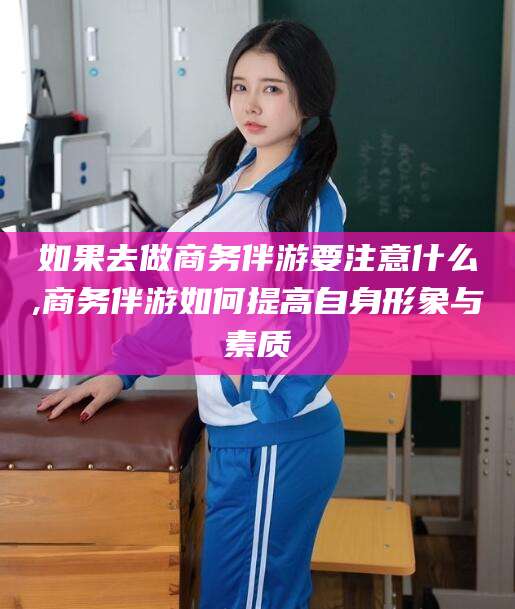 微山如果去做商务伴游要注意什么,商务伴游如何提高自身形象与素质