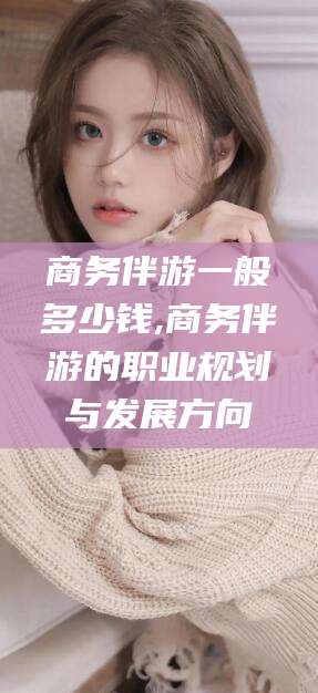 微山商务伴游一般多少钱,商务伴游的职业规划与发展方向