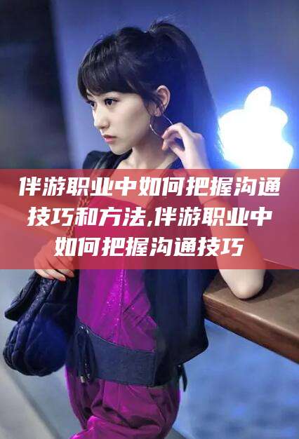 微山伴游职业中如何把握沟通技巧和方法,伴游职业中如何把握沟通技巧