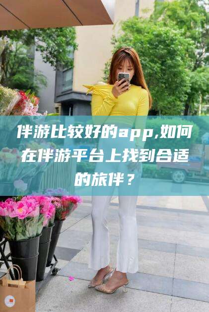 微山伴游比较好的app,如何在伴游平台上找到合适的旅伴？
