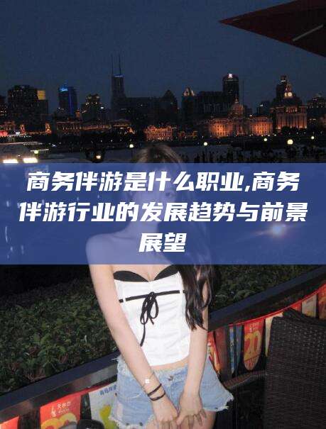 微山商务伴游是什么职业,商务伴游行业的发展趋势与前景展望