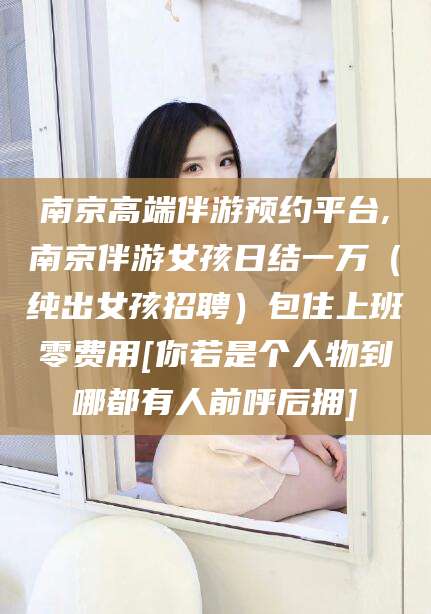 微山南京高端伴游预约平台,南京伴游女孩日结一万（纯出女孩招聘）包住上班零费用[你若是个人物到哪都有人前呼后拥]