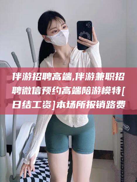 微山伴游招聘高端,伴游兼职招聘微信预约高端陪游模特[日结工资]本场所报销路费