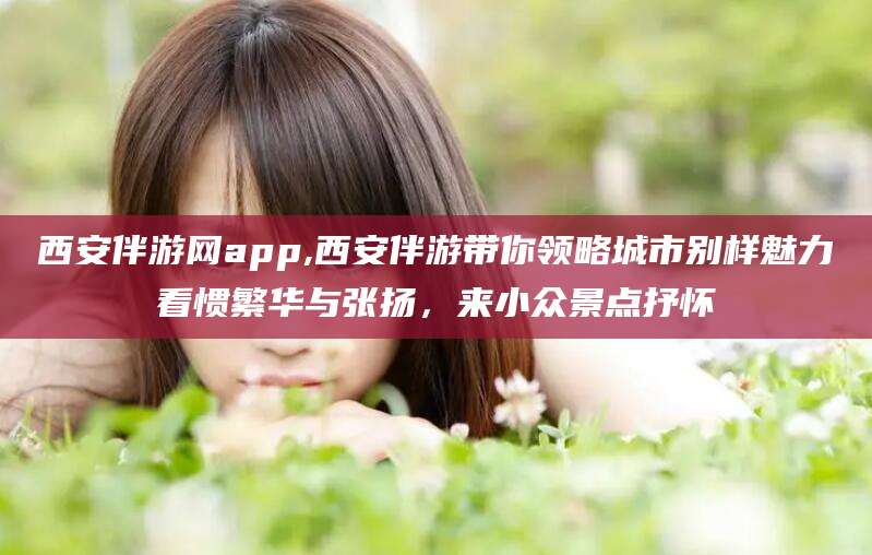 微山西安伴游网app,西安伴游带你领略城市别样魅力看惯繁华与张扬，来小众景点抒怀