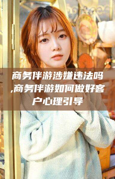 微山商务伴游涉嫌违法吗,商务伴游如何做好客户心理引导