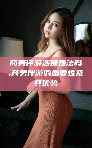 微山商务伴游涉嫌违法吗,商务伴游的重要性及其优势