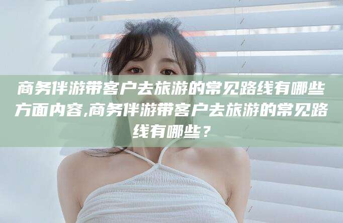 微山商务伴游带客户去旅游的常见路线有哪些方面内容,商务伴游带客户去旅游的常见路线有哪些？