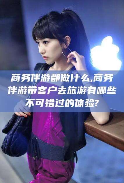 微山商务伴游都做什么,商务伴游带客户去旅游有哪些不可错过的体验?