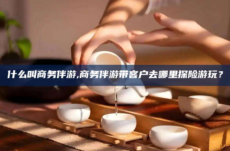微山什么叫商务伴游,商务伴游带客户去哪里探险游玩？