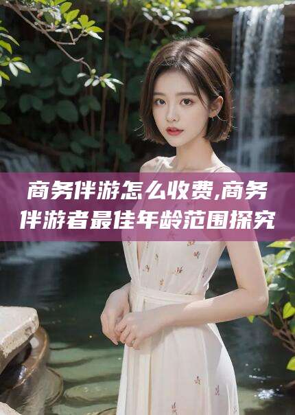 微山商务伴游怎么收费,商务伴游者最佳年龄范围探究