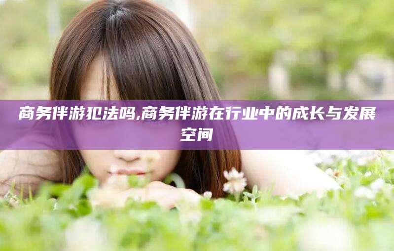 微山商务伴游犯法吗,商务伴游在行业中的成长与发展空间