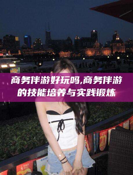 微山商务伴游好玩吗,商务伴游的技能培养与实践锻炼