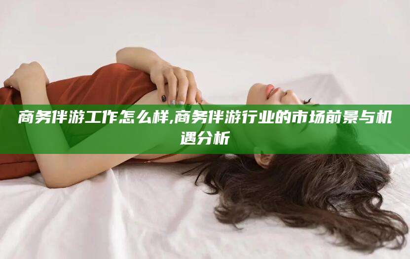 微山商务伴游工作怎么样,商务伴游行业的市场前景与机遇分析