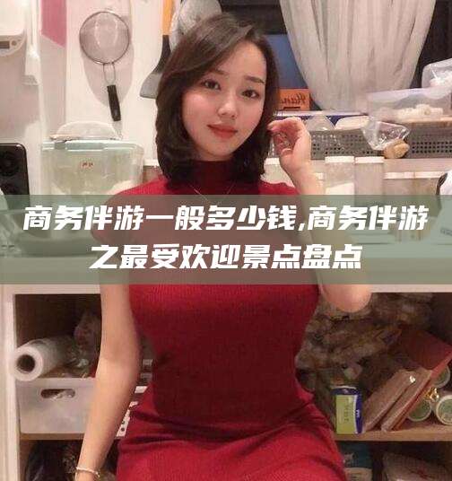 微山商务伴游一般多少钱,商务伴游之最受欢迎景点盘点