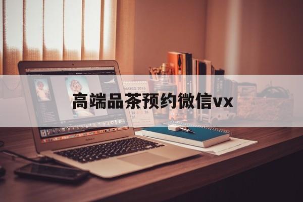 微山关于高端品茶预约微信vx的信息